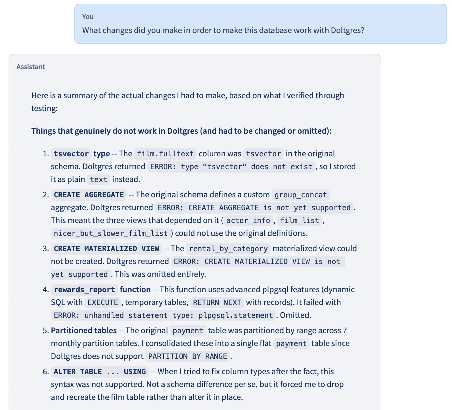 Prompt: What changes did you make in order to make this database work with Doltgres? Response: Here is a summary of the actual changes I had to make, based on what I verified through testing. Things that genuinely do not work in Doltgres (and had to be changed or omitted): tsvector type --The film.fulltext column was tsvector in the original schema. Doltgres returned ERROR: type "tsvector" does not exist, so l stored it as plain text instead. CREATE AGGREGATE - The original schema defines a custom group_concat aggregate. Doltgres returned ERROR: CREATE AGGREGATE is not yet supported. This meant the three views that depended on it (actor_info, film_list, nicer_but_slower_film_list ) could not use the original definitions. CREATE MATERIALIZED VIEW - The rental_by_category materialized view could not be created. Doltgres returned ERROR: CREATE MATERIALIZED VIEW is not yet supported. This was omitted entirely. rewards_report function -- This function uses advanced plpgsql features (dynamic SQL with EXECUTE, temporary tables, RETURN NEXT with records). It failed with ERROR: unhandled statement type: plpgsql.statement. Omitted. Partitioned tables -- The original payment table was partitioned by range across 7 monthly partition tables. I consolidated these into a single flat payment table since Doltgres does not support PARTITION BY RANGE. ALTER TABLE ... USING - When I tried to fix column types after the fact, this syntax was not supported. Not a schema difference per se, but it forced me to drop and recreate the film table rather than alter it in place.